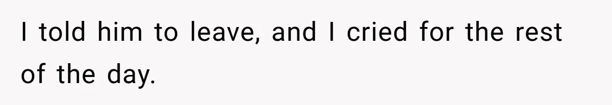 I told him to leave, and I cried for the rest of the day.