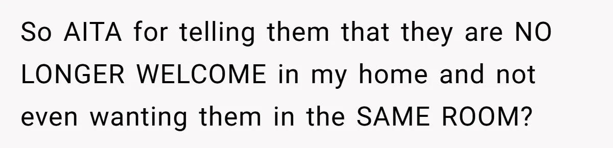 So AITA for telling them that they are NO LONGER WELCOME in my home and not even wanting them in the SAME ROOM?