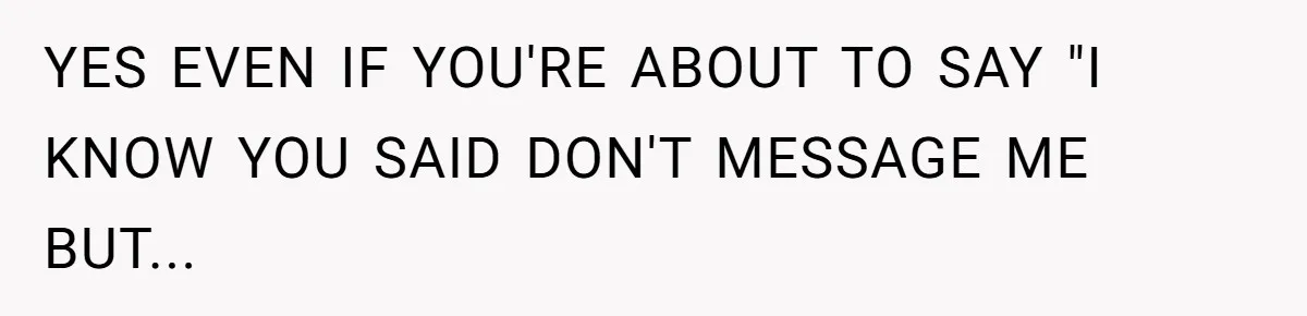 YES EVEN IF YOU'RE ABOUT TO SAY "I KNOW YOU SAID DON'T MESSAGE ME BUT...