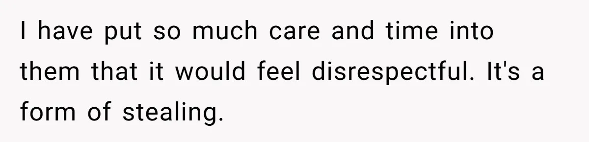 I have put so much care and time into them that it would feel disrespectful. It's a form of stealing.