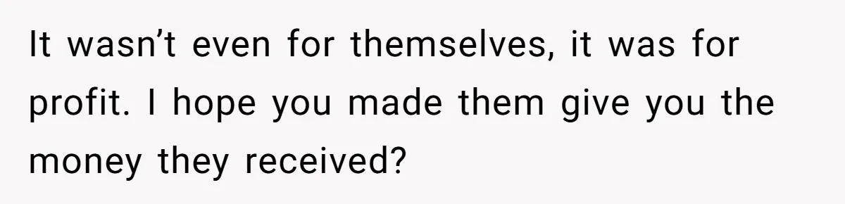 It wasn’t even for themselves, it was for profit. I hope you made them give you the money they received?