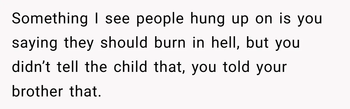 Something I see people hung up on is you saying they should burn in hell, but you didn’t tell the child that, you told your brother that.