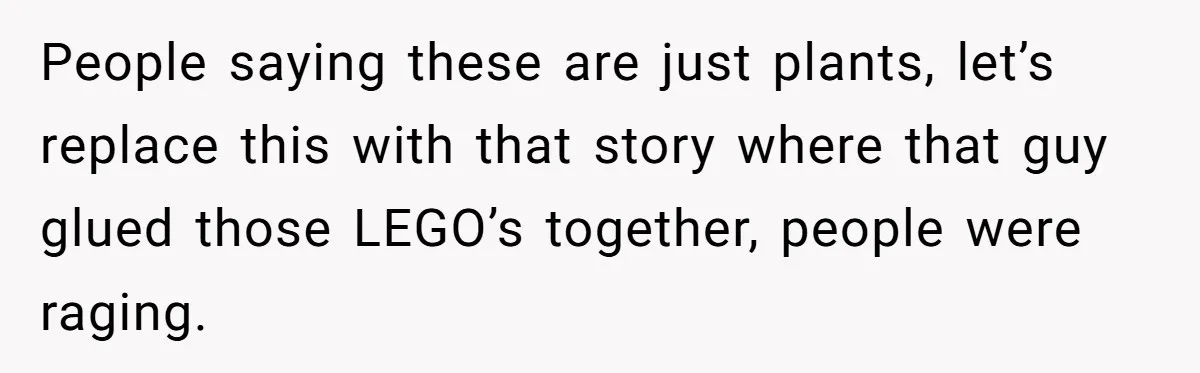People saying these are just plants, let’s replace this with that story where that guy glued those LEGO’s together, people were raging.