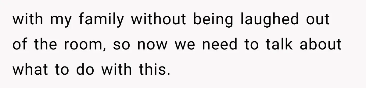 with my family without being laughed out of the room, so now we need to talk about what to do with this.