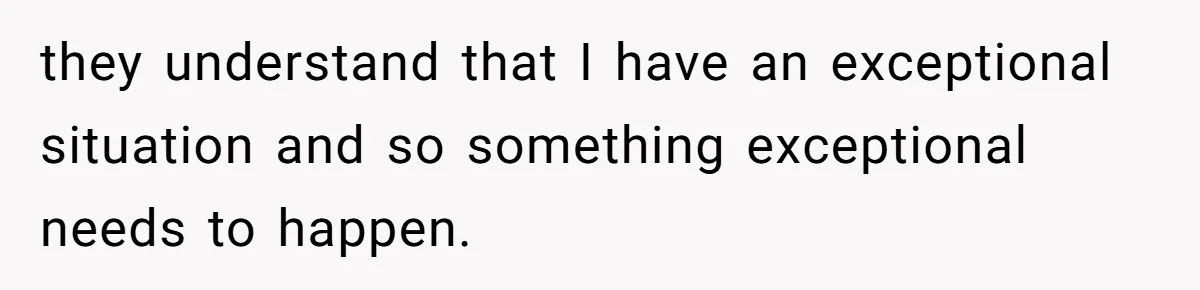 they understand that I have an exceptional situation and so something exceptional needs to happen.