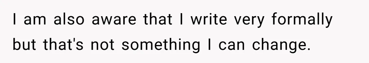 I am also aware that I write very formally but that's not something I can change.