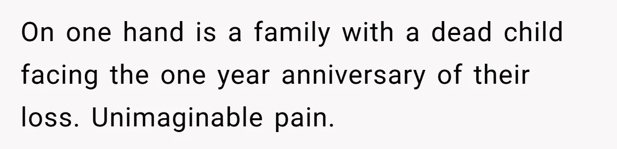 On one hand is a family with a dead child facing the one year anniversary of their loss. Unimaginable pain.