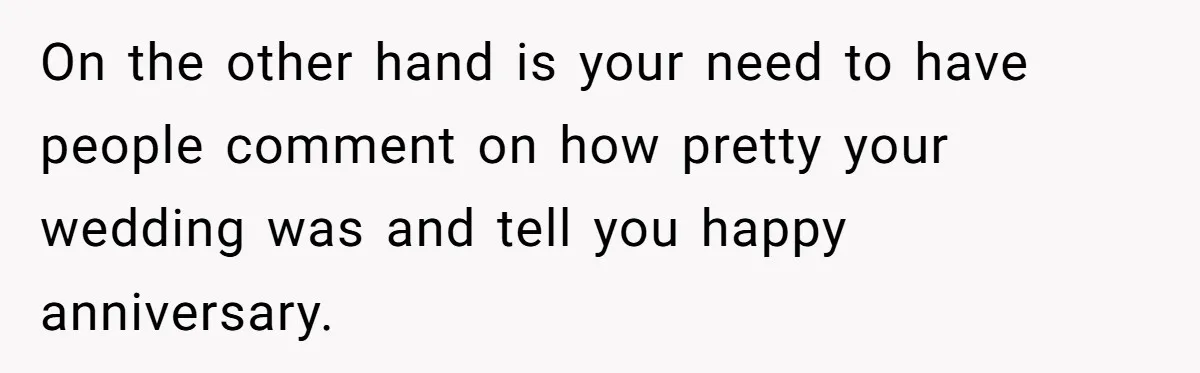 On the other hand is your need to have people comment on how pretty your wedding was and tell you happy anniversary.