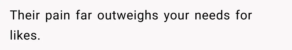 Their pain far outweighs your needs for likes.