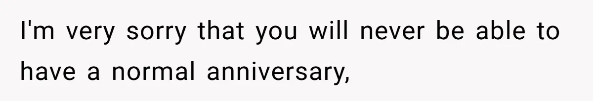 I'm very sorry that you will never be able to have a normal anniversary,