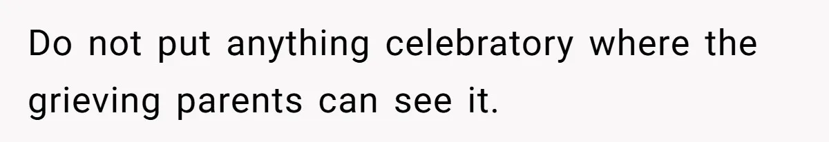 Do not put anything celebratory where the grieving parents can see it.