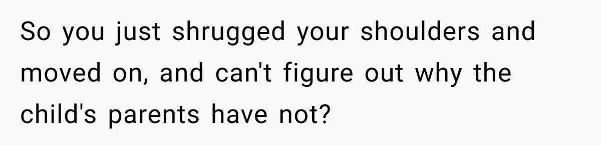 So you just shrugged your shoulders and moved on, and can't figure out why the child's parents have not?