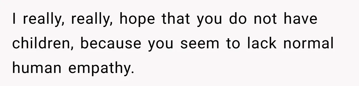 I really, really, hope that you do not have children, because you seem to lack normal human empathy.