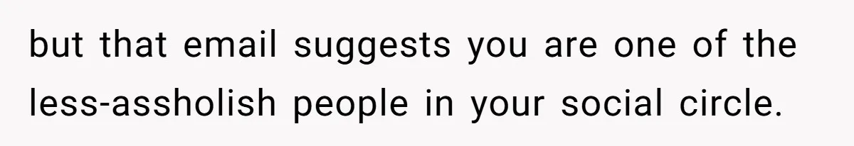 but that email suggests you are one of the less-assholish people in your social circle.