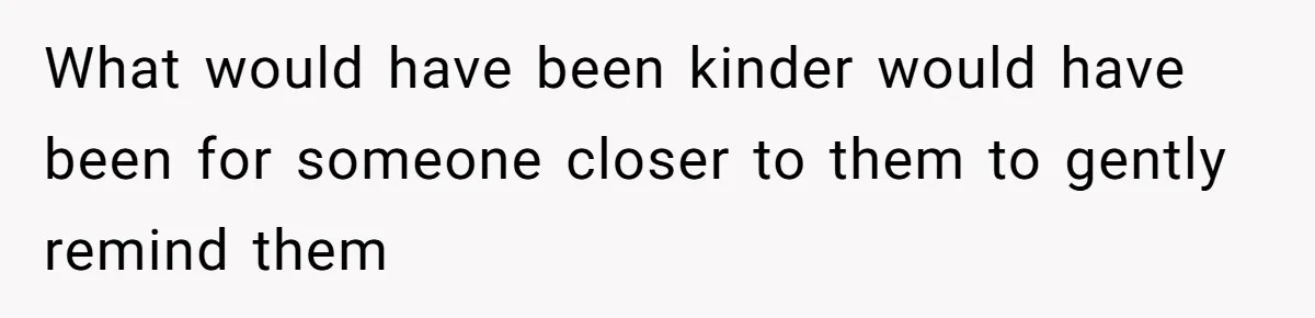 What would have been kinder would have been for someone closer to them to gently remind them
