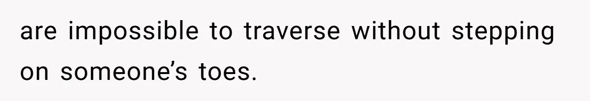 are impossible to traverse without stepping on someone’s toes.