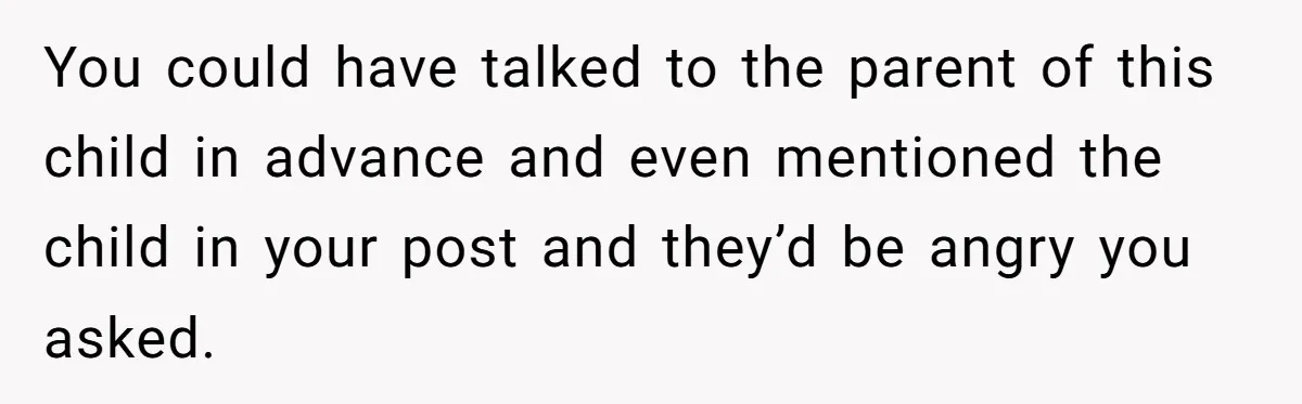 You could have talked to the parent of this child in advance and even mentioned the child in your post and they’d be angry you asked.
