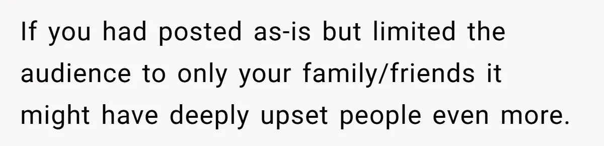 If you had posted as-is but limited the audience to only your family/friends it might have deeply upset people even more.