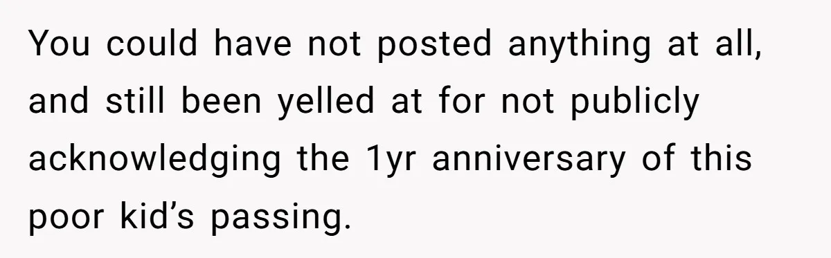 You could have not posted anything at all, and still been yelled at for not publicly acknowledging the 1yr anniversary of this poor kid’s passing.