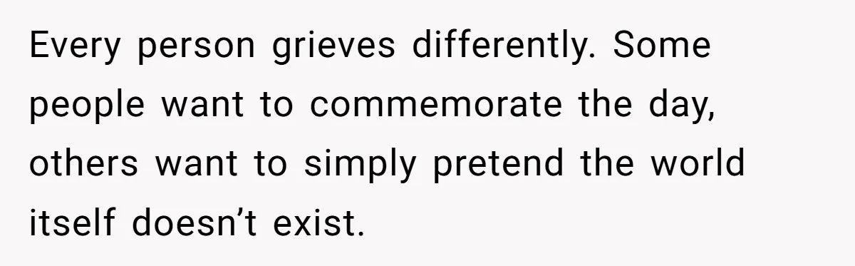 Every person grieves differently. Some people want to commemorate the day, others want to simply pretend the world itself doesn’t exist.
