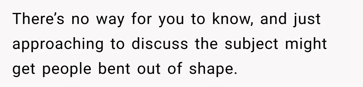 There’s no way for you to know, and just approaching to discuss the subject might get people bent out of shape.