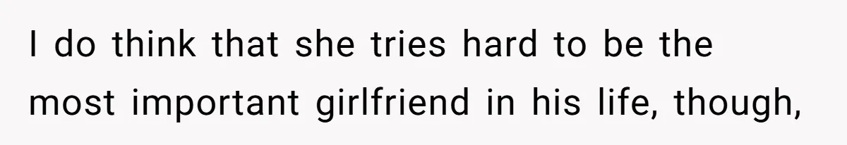 I do think that she tries hard to be the most important girlfriend in his life, though,