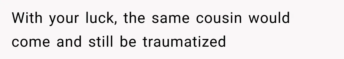 With your luck, the same cousin would come and still be traumatized