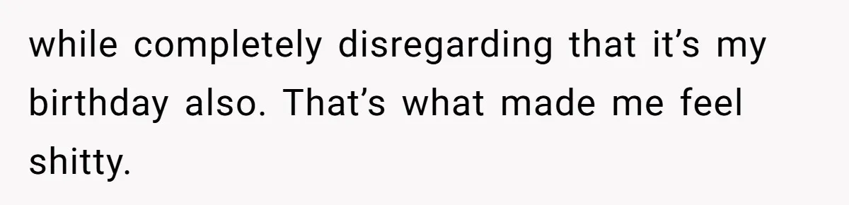 while completely disregarding that it’s my birthday also. That’s what made me feel shitty.