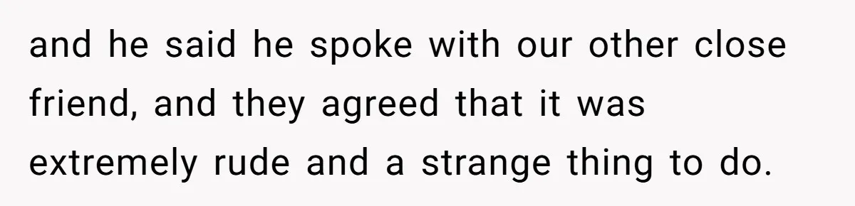 and he said he spoke with our other close friend, and they agreed that it was extremely rude and a strange thing to do.
