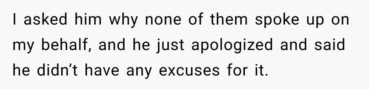I asked him why none of them spoke up on my behalf, and he just apologized and said he didn’t have any excuses for it.
