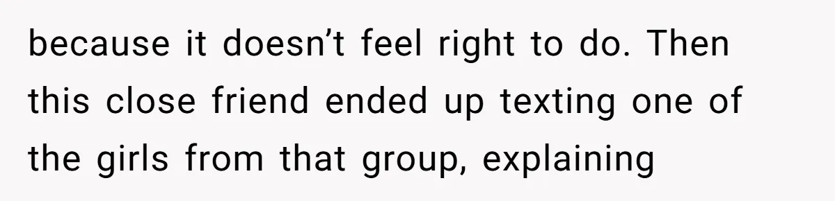 because it doesn’t feel right to do. Then this close friend ended up texting one of the girls from that group, explaining