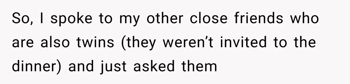 So, I spoke to my other close friends who are also twins (they weren’t invited to the dinner) and just asked them