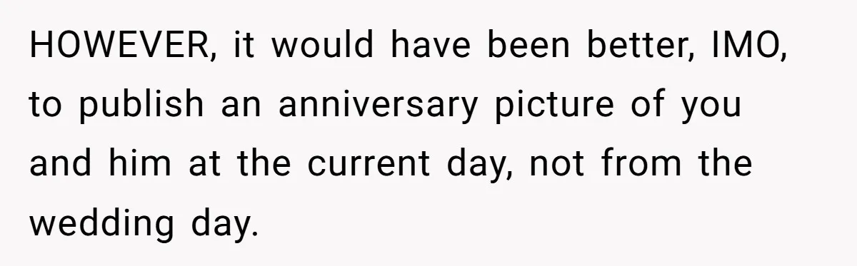 HOWEVER, it would have been better, IMO, to publish an anniversary picture of you and him at the current day, not from the wedding day.