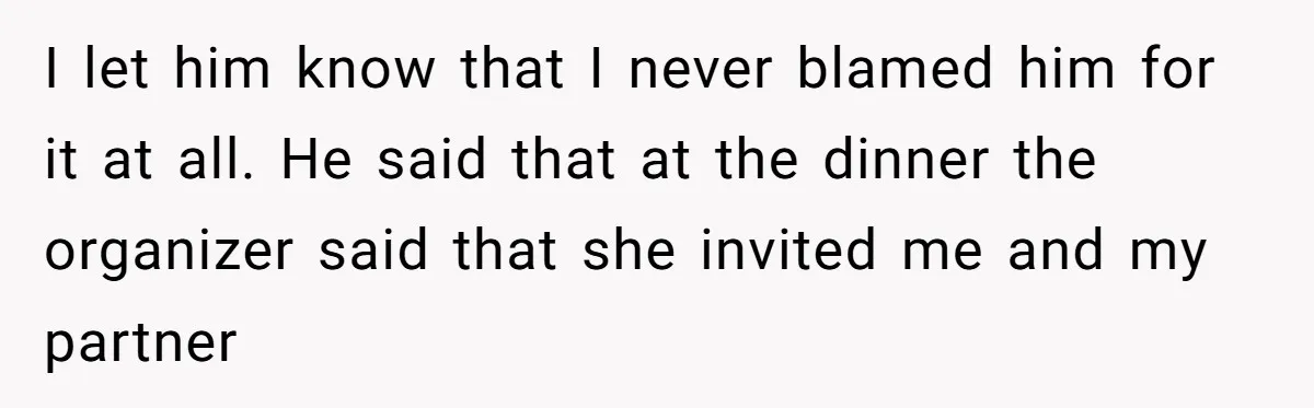I let him know that I never blamed him for it at all. He said that at the dinner the organizer said that she invited me and my partner