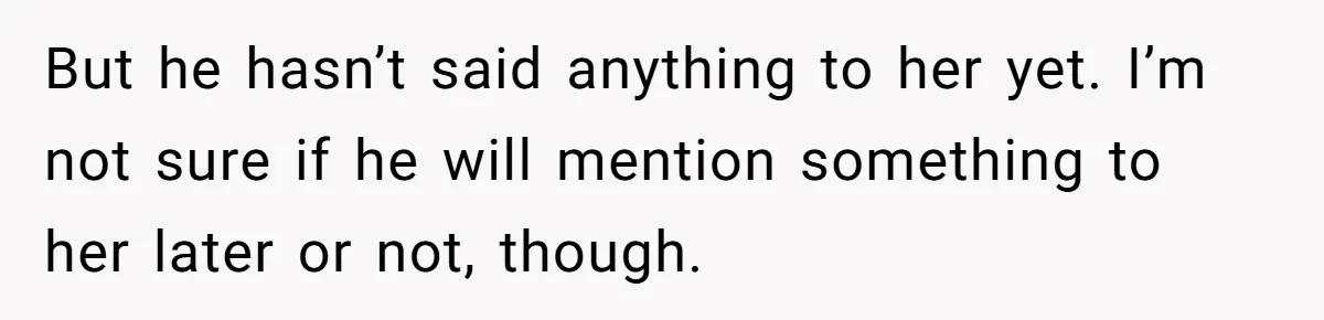 But he hasn’t said anything to her yet. I’m not sure if he will mention something to her later or not, though.