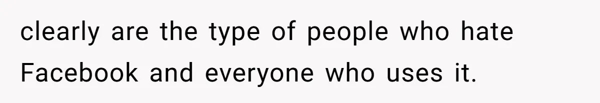 clearly are the type of people who hate Facebook and everyone who uses it.