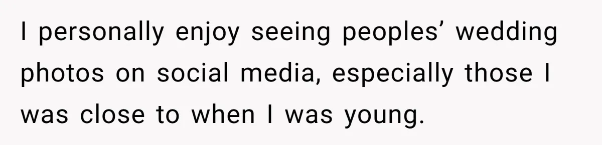 I personally enjoy seeing peoples’ wedding photos on social media, especially those I was close to when I was young.