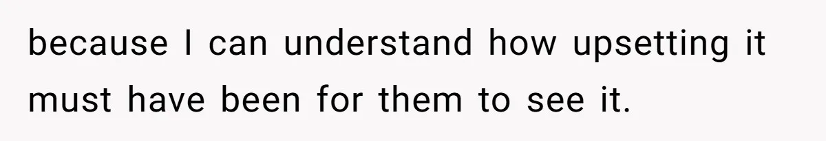 because I can understand how upsetting it must have been for them to see it.