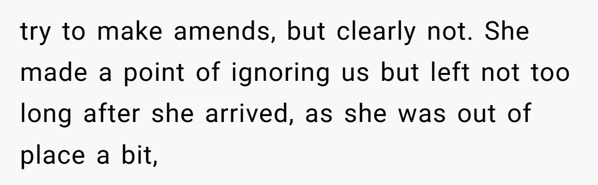 try to make amends, but clearly not. She made a point of ignoring us but left not too long after she arrived, as she was out of place a bit,