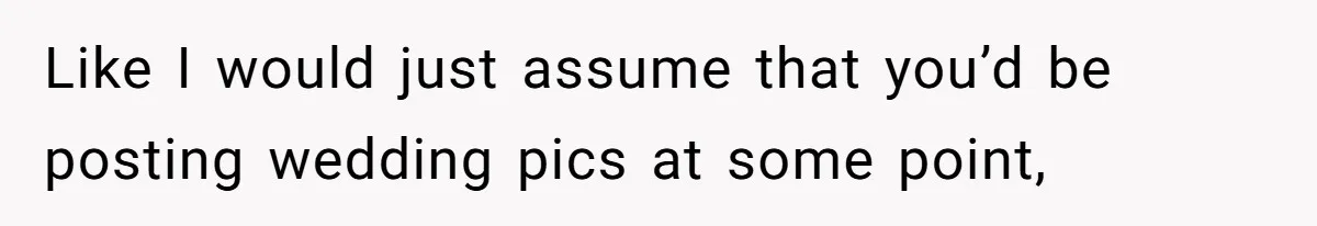 Like I would just assume that you’d be posting wedding pics at some point,