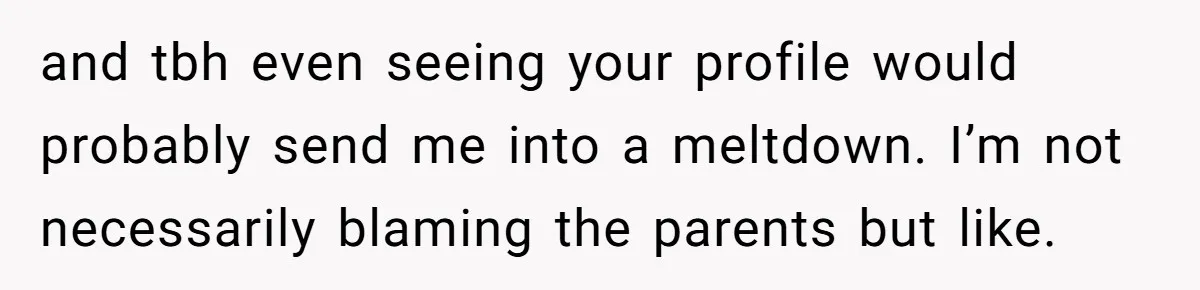 and tbh even seeing your profile would probably send me into a meltdown. I’m not necessarily blaming the parents but like.