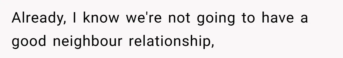 Already, I know we're not going to have a good neighbour relationship,