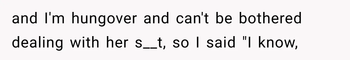and I'm hungover and can't be bothered dealing with her s__t, so I said "I know,