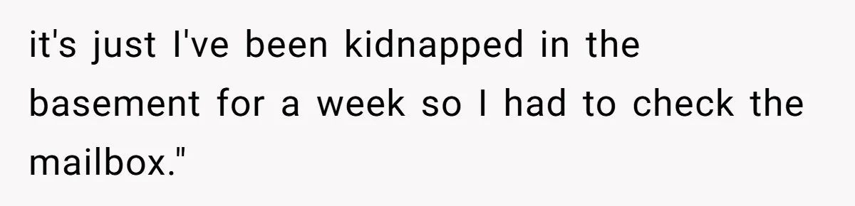 it's just I've been kidnapped in the basement for a week so I had to check the mailbox."