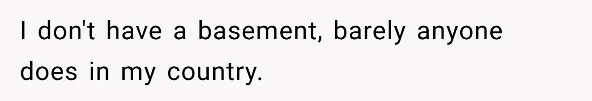 I don't have a basement, barely anyone does in my country.