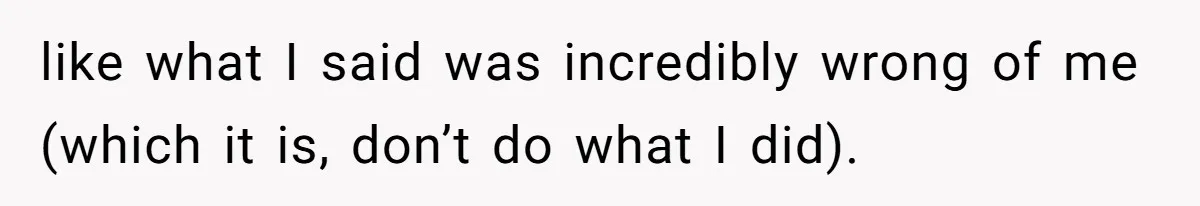 like what I said was incredibly wrong of me (which it is, don’t do what I did).
