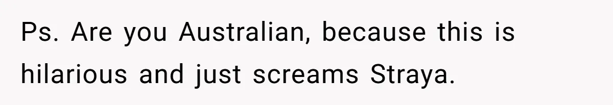 Ps. Are you Australian, because this is hilarious and just screams Straya.
