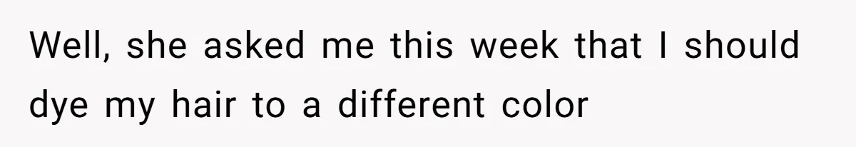 Well, she asked me this week that I should dye my hair to a different color