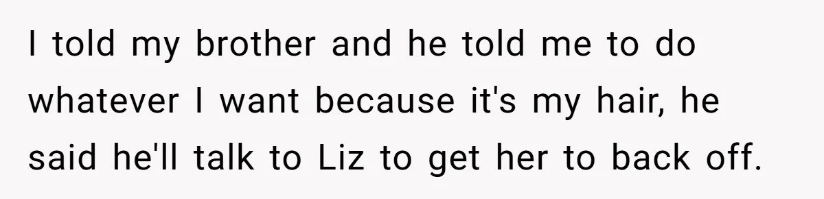I told my brother and he told me to do whatever I want because it's my hair, he said he'll talk to Liz to get her to back off.