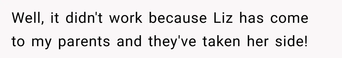 Well, it didn't work because Liz has come to my parents and they've taken her side!
